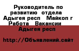 Руководитель по развитию  отдела - Адыгея респ., Майкоп г. Работа » Вакансии   . Адыгея респ.